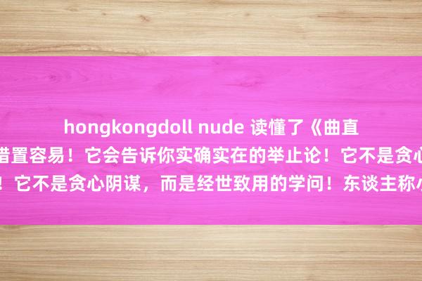 hongkongdoll nude 读懂了《曲直经》，作念携带不难，作念措置容易！它会告诉你实确实在的举止论！它不是贪心阴谋，而是经世致用的学问！东谈主称小《资治通鉴》