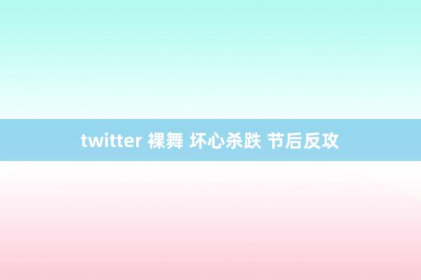 twitter 裸舞 坏心杀跌 节后反攻