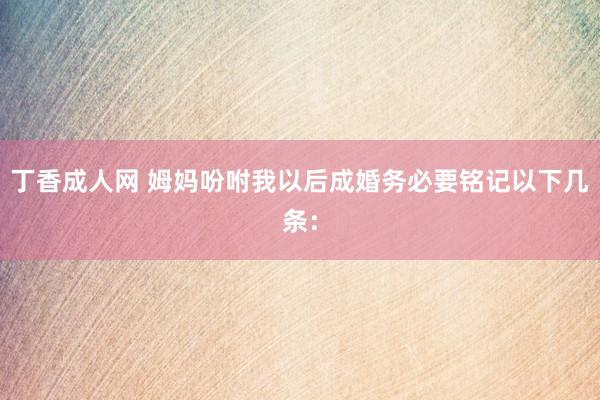 丁香成人网 姆妈吩咐我以后成婚务必要铭记以下几条: