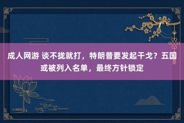成人网游 谈不拢就打，特朗普要发起干戈？五国或被列入名单，最终方针锁定