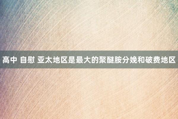 高中 自慰 亚太地区是最大的聚醚胺分娩和破费地区