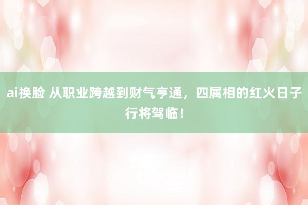 ai换脸 从职业跨越到财气亨通，四属相的红火日子行将驾临！