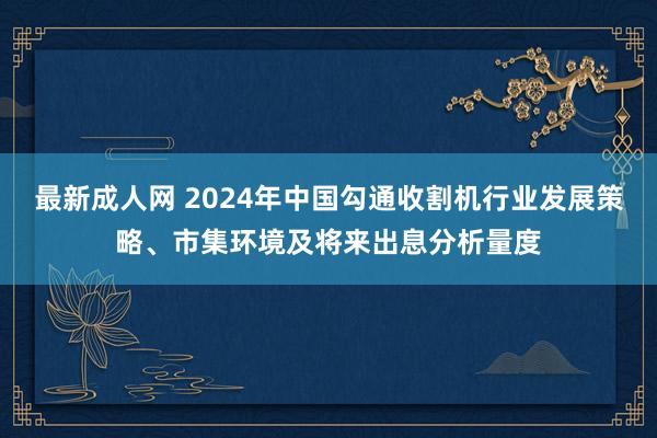 最新成人网 2024年中国勾通收割机行业发展策略、市集环境及将来出息分析量度