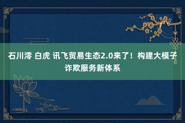 石川澪 白虎 讯飞贸易生态2.0来了！构建大模子诈欺服务新体系