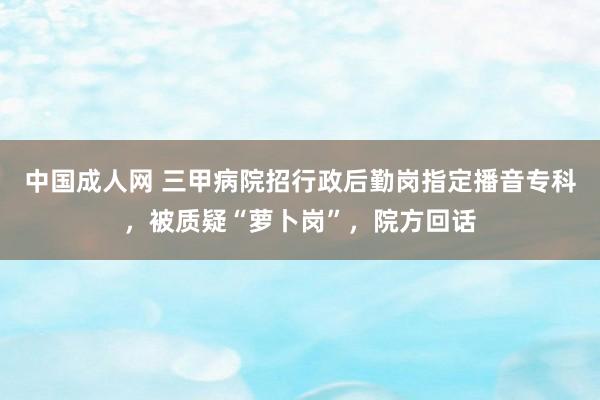 中国成人网 三甲病院招行政后勤岗指定播音专科，被质疑“萝卜岗”，院方回话