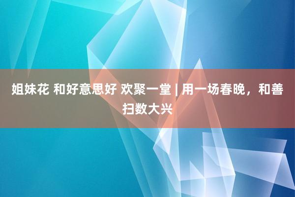姐妹花 和好意思好 欢聚一堂 | 用一场春晚，和善扫数大兴