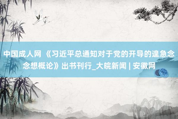 中国成人网 《习近平总通知对于党的开导的遑急念念想概论》出书刊行_大皖新闻 | 安徽网