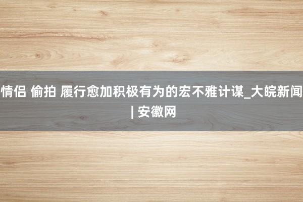 情侣 偷拍 履行愈加积极有为的宏不雅计谋_大皖新闻 | 安徽网