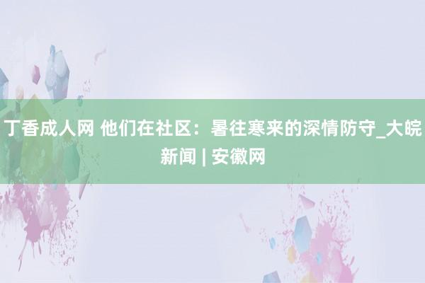 丁香成人网 他们在社区：暑往寒来的深情防守_大皖新闻 | 安徽网