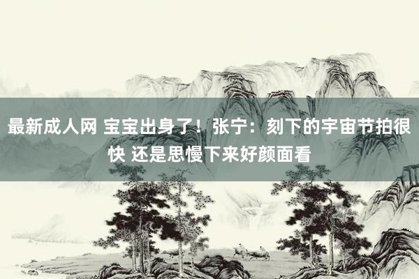 最新成人网 宝宝出身了！张宁：刻下的宇宙节拍很快 还是思慢下来好颜面看