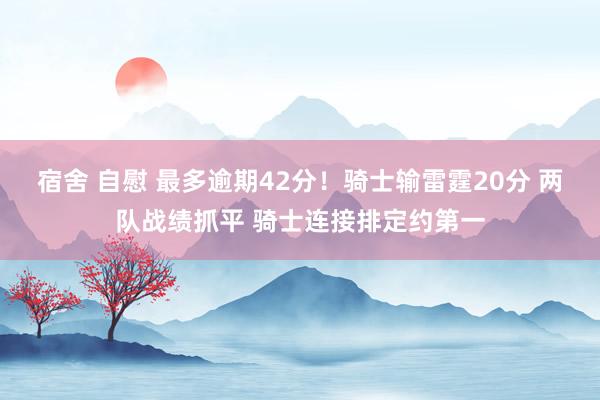 宿舍 自慰 最多逾期42分！骑士输雷霆20分 两队战绩抓平 骑士连接排定约第一