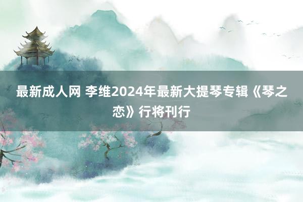 最新成人网 李维2024年最新大提琴专辑《琴之恋》行将刊行