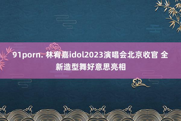 91porn. 林宥嘉idol2023演唱会北京收官 全新造型舞好意思亮相