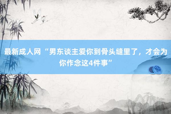 最新成人网 “男东谈主爱你到骨头缝里了，才会为你作念这4件事”
