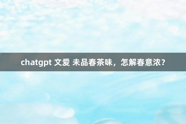 chatgpt 文爱 未品春茶味，怎解春意浓？