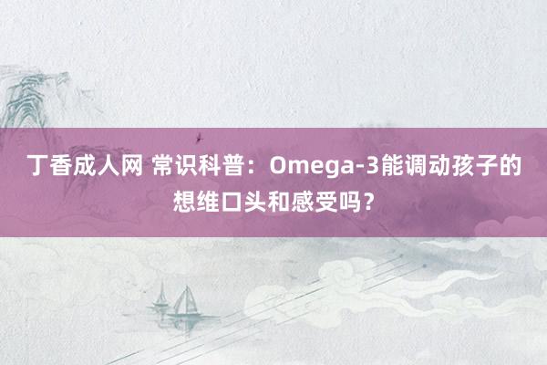 丁香成人网 常识科普：Omega-3能调动孩子的想维口头和感受吗？