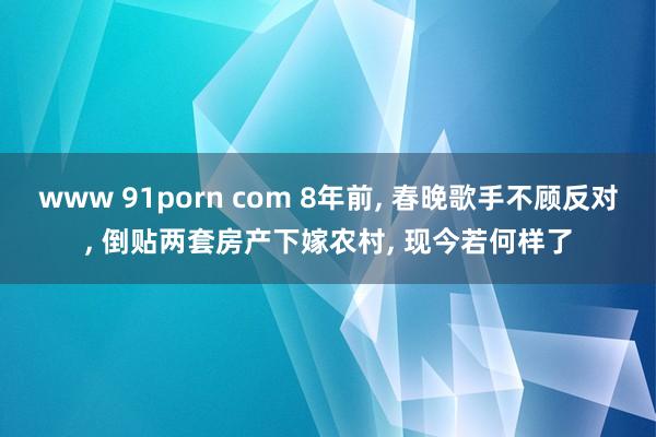 www 91porn com 8年前， 春晚歌手不顾反对， 倒贴两套房产下嫁农村， 现今若何样了