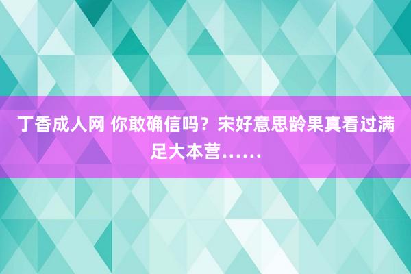 丁香成人网 你敢确信吗？宋好意思龄果真看过满足大本营……