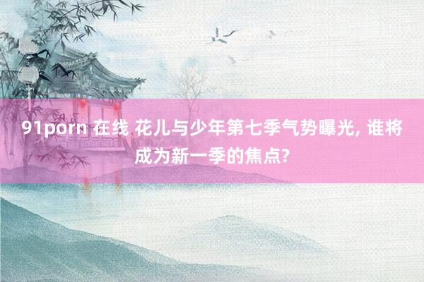 91porn 在线 花儿与少年第七季气势曝光， 谁将成为新一季的焦点?