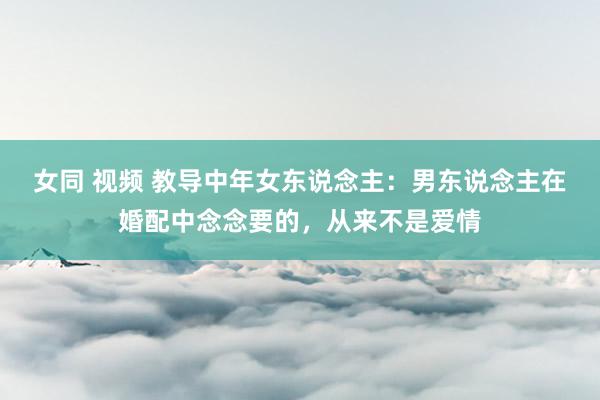 女同 视频 教导中年女东说念主：男东说念主在婚配中念念要的，从来不是爱情