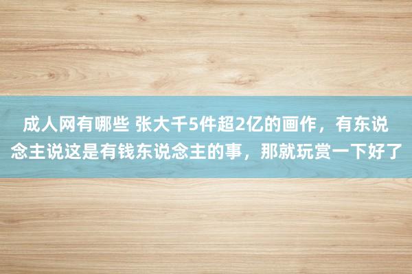 成人网有哪些 张大千5件超2亿的画作，有东说念主说这是有钱东说念主的事，那就玩赏一下好了