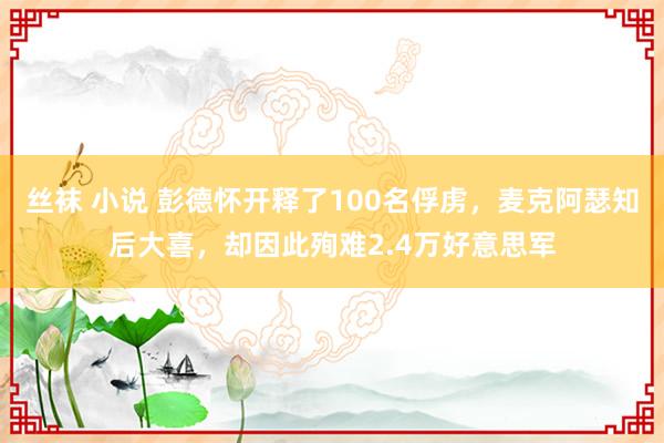 丝袜 小说 彭德怀开释了100名俘虏，麦克阿瑟知后大喜，却因此殉难2.4万好意思军
