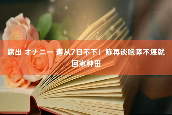 露出 オナニー 遵从7日不下！陈再谈咆哮不堪就回家种田