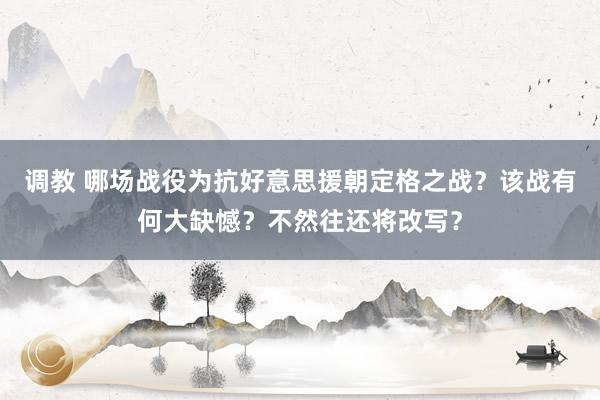 调教 哪场战役为抗好意思援朝定格之战？该战有何大缺憾？不然往还将改写？