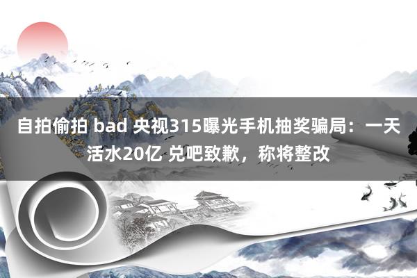 自拍偷拍 bad 央视315曝光手机抽奖骗局：一天活水20亿 兑吧致歉，称将整改