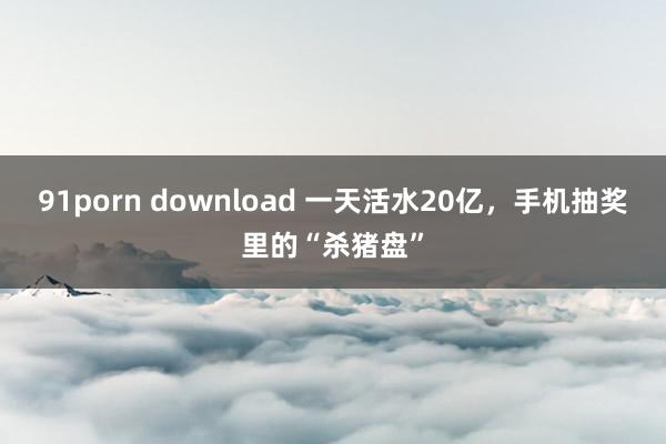 91porn download 一天活水20亿，手机抽奖里的“杀猪盘”