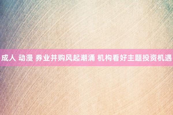 成人 动漫 券业并购风起潮涌 机构看好主题投资机遇