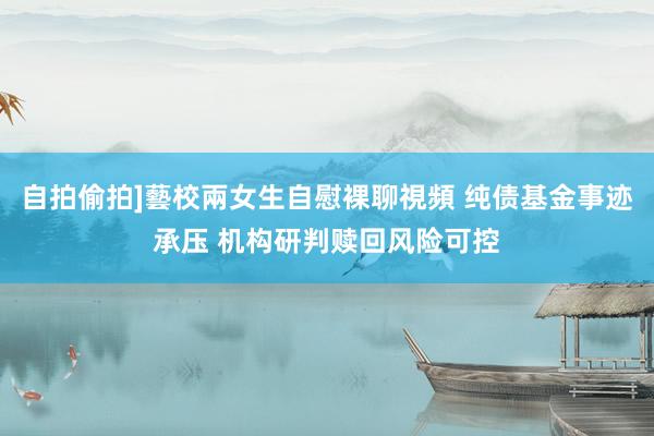 自拍偷拍]藝校兩女生自慰裸聊視頻 纯债基金事迹承压 机构研判赎回风险可控