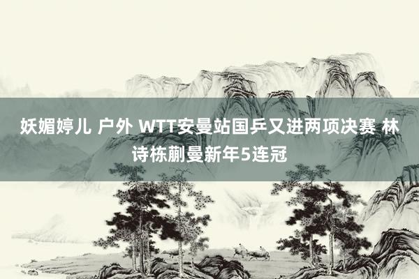 妖媚婷儿 户外 WTT安曼站国乒又进两项决赛 林诗栋蒯曼新年5连冠