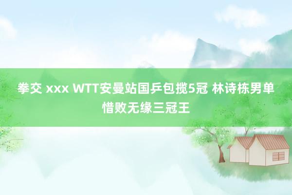 拳交 xxx WTT安曼站国乒包揽5冠 林诗栋男单惜败无缘三冠王