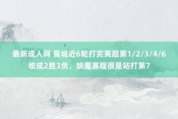最新成人网 曼城近6轮打完英超第1/2/3/4/6收成2胜3负，妖魔赛程很是站打第7