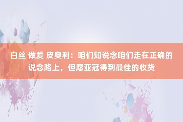 白丝 做爱 皮奥利：咱们知说念咱们走在正确的说念路上，但愿亚冠得到最佳的收货