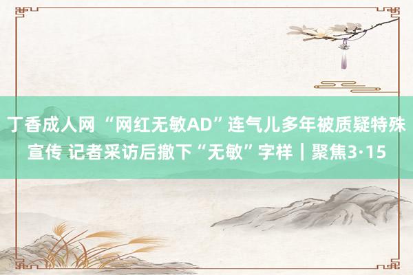 丁香成人网 “网红无敏AD”连气儿多年被质疑特殊宣传 记者采访后撤下“无敏”字样｜聚焦3·15