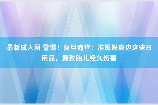 最新成人网 警惕！复旦询查：准姆妈身边这些日用品，竟致胎儿经久伤害