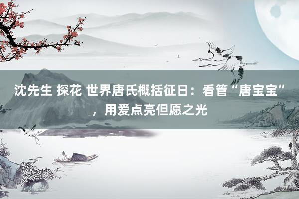 沈先生 探花 世界唐氏概括征日：看管“唐宝宝”，用爱点亮但愿之光
