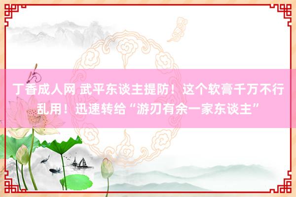 丁香成人网 武平东谈主提防！这个软膏千万不行乱用！迅速转给“游刃有余一家东谈主”