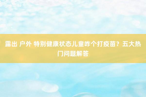露出 户外 特别健康状态儿童咋个打疫苗？五大热门问题解答