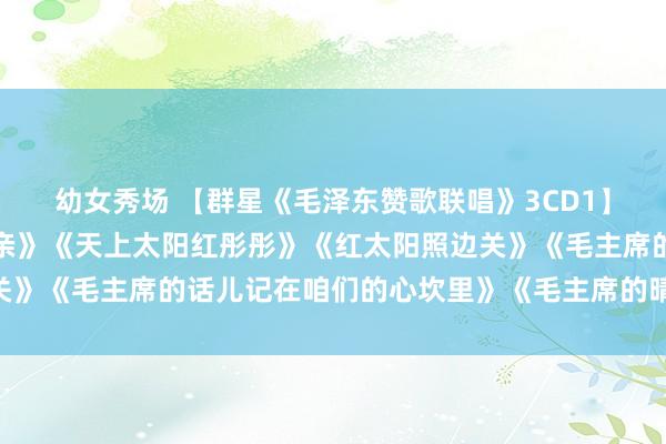 幼女秀场 【群星《毛泽东赞歌联唱》3CD1】《太阳最红，毛主席最亲》《天上太阳红彤彤》《红太阳照边关》《毛主席的话儿记在咱们的心坎里》《毛主席的晴朗》等30首