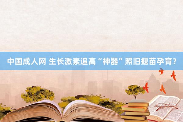 中国成人网 生长激素追高“神器”照旧揠苗孕育？