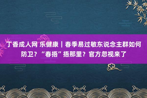 丁香成人网 乐健康｜春季易过敏东说念主群如何防卫？“春捂”捂那里？官方忽视来了