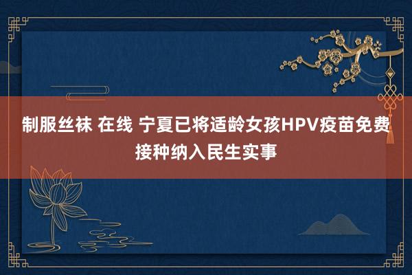 制服丝袜 在线 宁夏已将适龄女孩HPV疫苗免费接种纳入民生实事