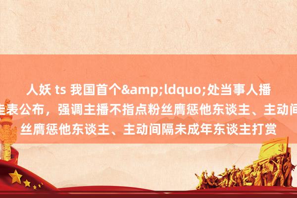 人妖 ts 我国首个&ldquo;处当事人播&rdquo;认定圭表公布，强调主播不指点粉丝膺惩他东谈主、主动间隔未成年东谈主打赏