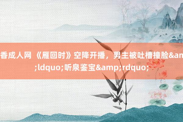 丁香成人网 《雁回时》空降开播，男主被吐槽撞脸&ldquo;听泉鉴宝&rdquo;