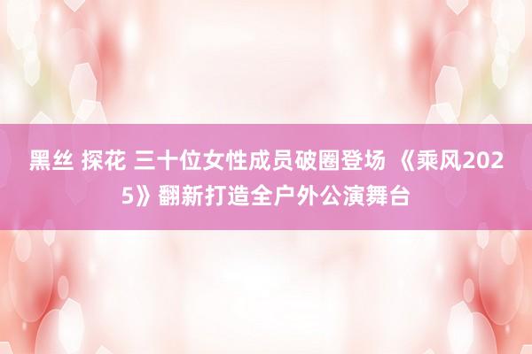 黑丝 探花 三十位女性成员破圈登场 《乘风2025》翻新打造全户外公演舞台