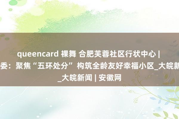 queencard 裸舞 合肥芙蓉社区行状中心 | 环翠社区党委：聚焦“五环处分” 构筑全龄友好幸福小区_大皖新闻 | 安徽网