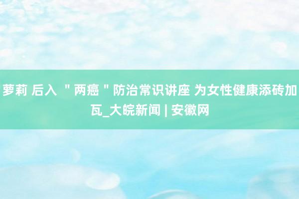 萝莉 后入 ＂两癌＂防治常识讲座 为女性健康添砖加瓦_大皖新闻 | 安徽网